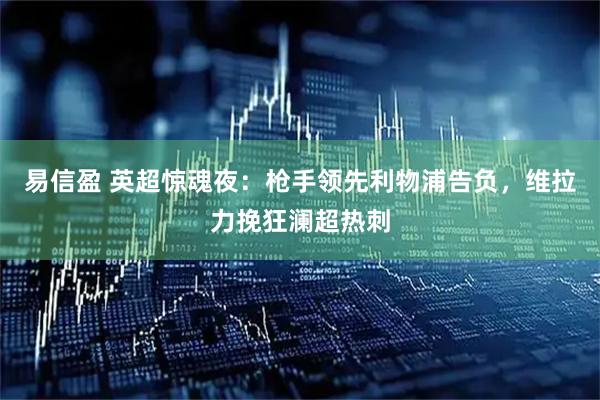 易信盈 英超惊魂夜：枪手领先利物浦告负，维拉力挽狂澜超热刺