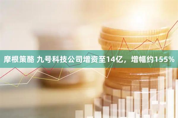 摩根策酪 九号科技公司增资至14亿，增幅约155%