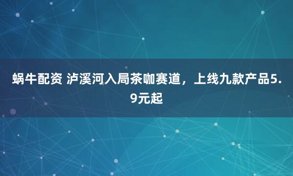 蜗牛配资 泸溪河入局茶咖赛道，上线九款产品5.9元起