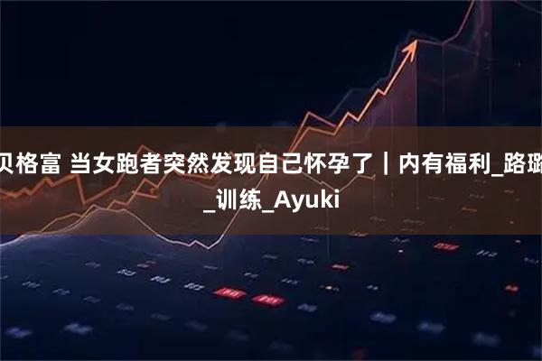 贝格富 当女跑者突然发现自己怀孕了｜内有福利_路璐_训练_Ayuki