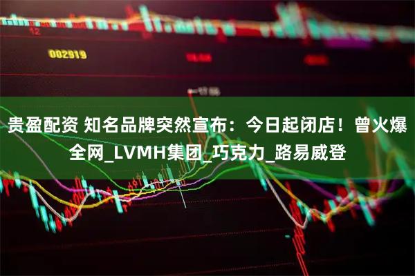 贵盈配资 知名品牌突然宣布：今日起闭店！曾火爆全网_LVMH集团_巧克力_路易威登