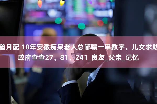 鑫月配 18年安徽痴呆老人总嘟囔一串数字，儿女求助政府查查27、81、241_良友_父亲_记忆