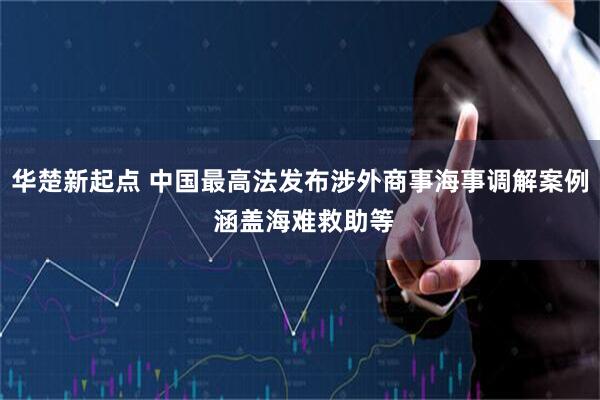 华楚新起点 中国最高法发布涉外商事海事调解案例 涵盖海难救助等