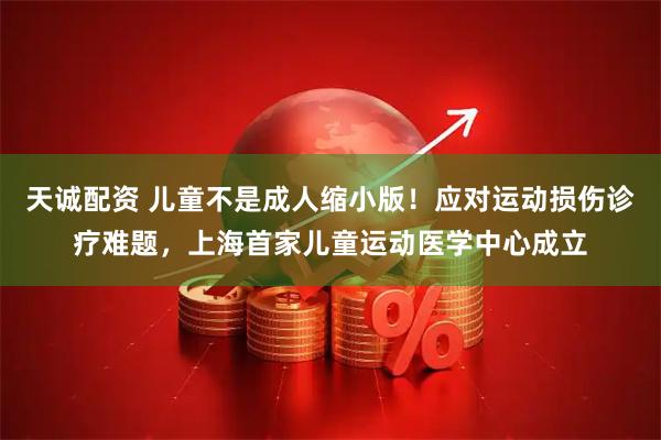 天诚配资 儿童不是成人缩小版！应对运动损伤诊疗难题，上海首家儿童运动医学中心成立