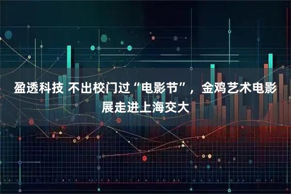 盈透科技 不出校门过“电影节”，金鸡艺术电影展走进上海交大