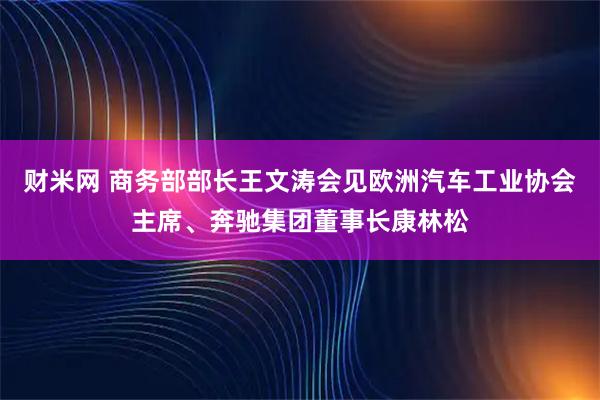 财米网 商务部部长王文涛会见欧洲汽车工业协会主席、奔驰集团董事长康林松