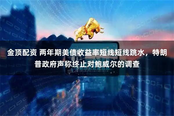 金顶配资 两年期美债收益率短线短线跳水，特朗普政府声称终止对鲍威尔的调查
