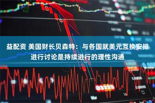 益配资 美国财长贝森特：与各国就美元互换安排进行讨论是持续进行的理性沟通