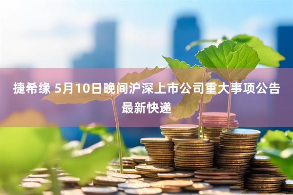 捷希缘 5月10日晚间沪深上市公司重大事项公告最新快递