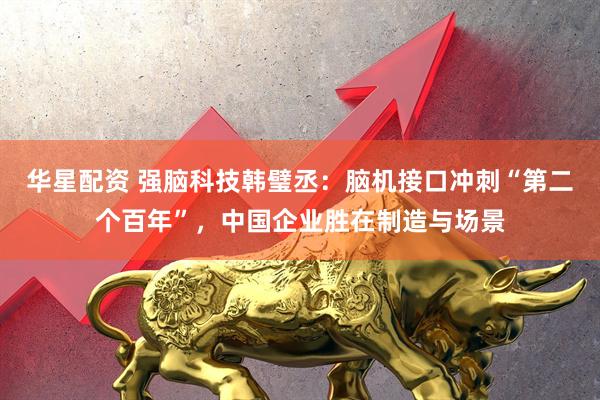 华星配资 强脑科技韩璧丞：脑机接口冲刺“第二个百年”，中国企业胜在制造与场景