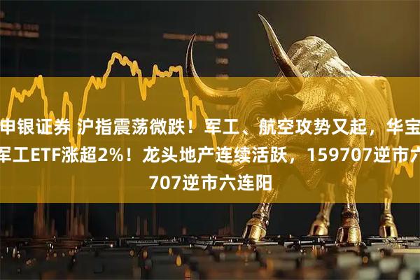 申银证券 沪指震荡微跌！军工、航空攻势又起，华宝基金军工ETF涨超2%！龙头地产连续活跃，159707逆市六连阳